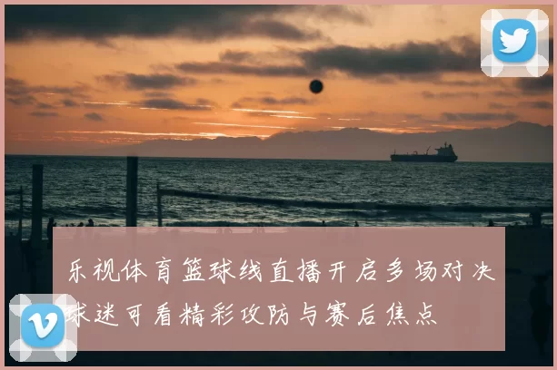 乐视体育篮球线直播开启多场对决球迷可看精彩攻防与赛后焦点