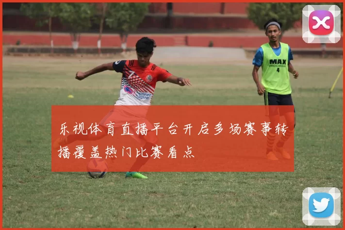 乐视体育直播平台开启多场赛事转播覆盖热门比赛看点