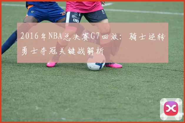 2016年NBA总决赛G7回放:骑士逆转勇士夺冠关键战解析