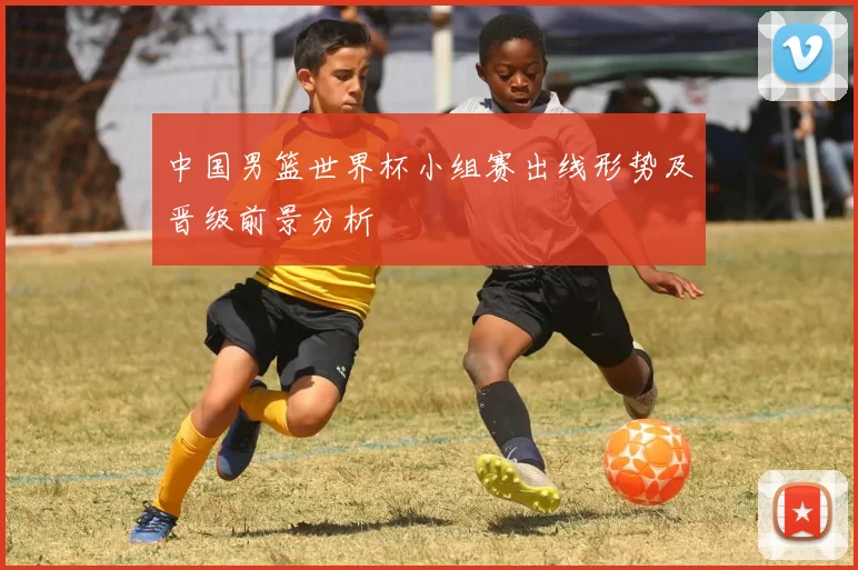 中国男篮世界杯小组赛出线形势及晋级前景分析