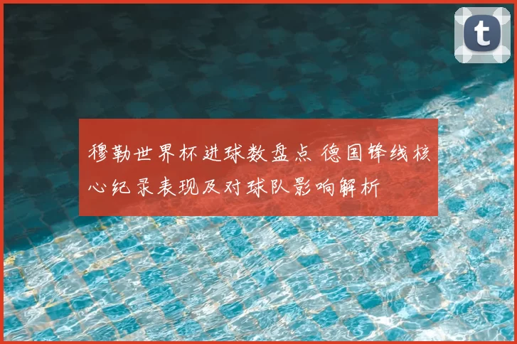穆勒世界杯进球数盘点 德国锋线核心纪录表现及对球队影响解析