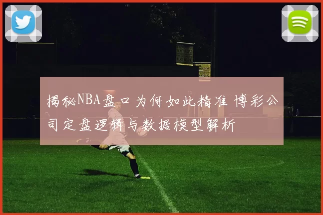 揭秘NBA盘口为何如此精准 博彩公司定盘逻辑与数据模型解析