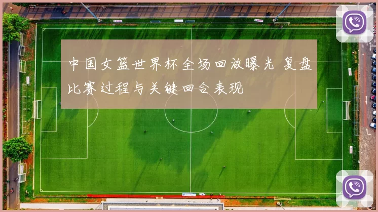 中国女篮世界杯全场回放曝光 复盘比赛过程与关键回合表现