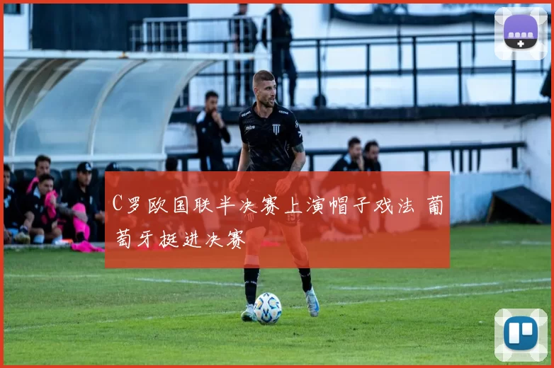C罗欧国联半决赛上演帽子戏法 葡萄牙挺进决赛