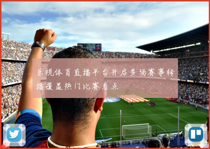乐视体育直播平台开启多场赛事转播覆盖热门比赛看点
