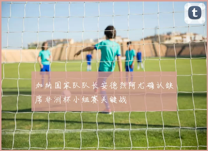 加纳国家队队长安德烈阿尤确认缺席非洲杯小组赛关键战