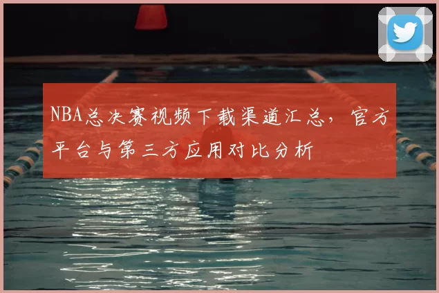 NBA总决赛视频下载渠道汇总，官方平台与第三方应用对比分析