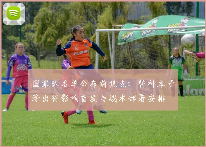 国家队名单公布前焦点:替补本子浮出将影响首发与战术部署安排