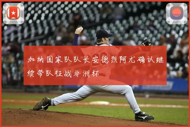 加纳国家队队长安德烈阿尤确认继续带队征战非洲杯