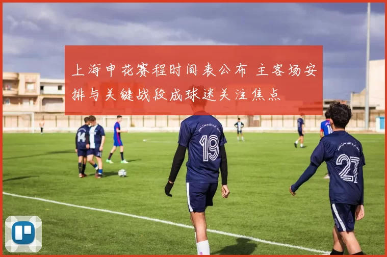 上海申花赛程时间表公布 主客场安排与关键战段成球迷关注焦点