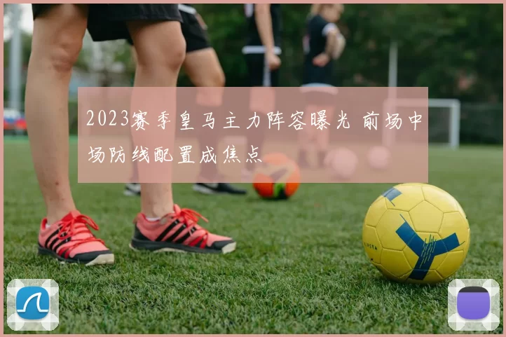 2023赛季皇马主力阵容曝光 前场中场防线配置成焦点