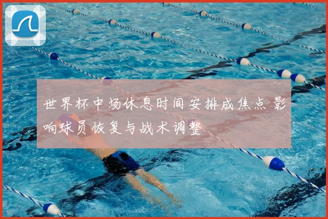 世界杯中场休息时间安排成焦点 影响球员恢复与战术调整