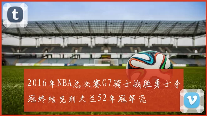 2016年NBA总决赛G7骑士战胜勇士夺冠终结克利夫兰52年冠军荒