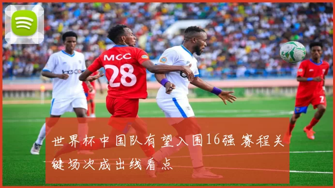 世界杯中国队有望入围16强 赛程关键场次成出线看点