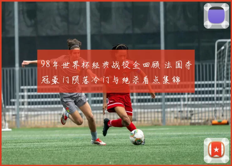 98年世界杯经典战役全回顾 法国夺冠豪门陨落冷门与绝杀看点集锦