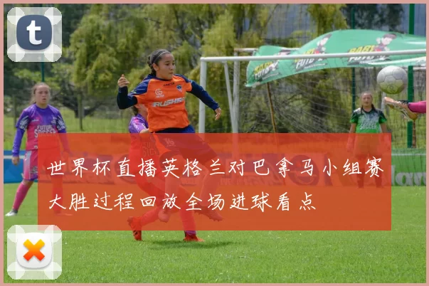 世界杯直播英格兰对巴拿马小组赛大胜过程回放全场进球看点