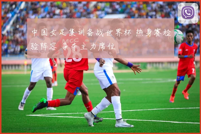 中国女足集训备战世界杯 热身赛检验阵容 争夺主力席位
