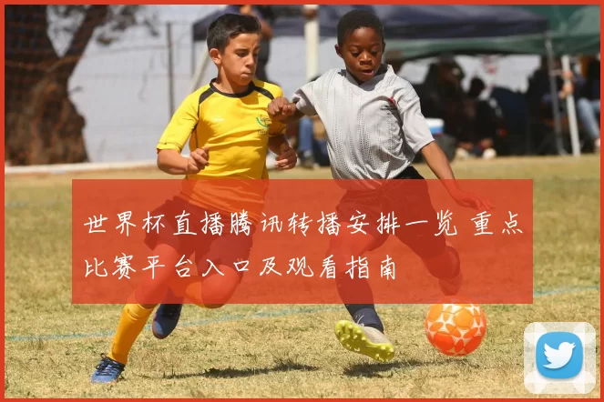 世界杯直播腾讯转播安排一览 重点比赛平台入口及观看指南