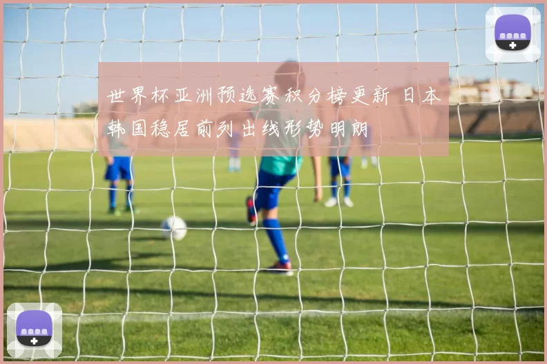 世界杯亚洲预选赛积分榜更新 日本韩国稳居前列出线形势明朗