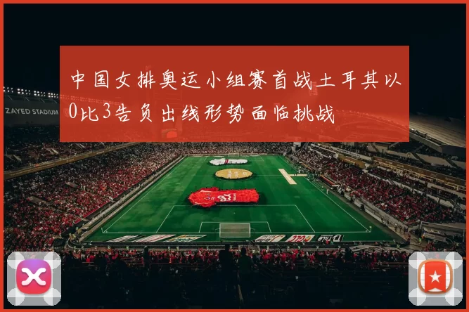 中国女排奥运小组赛首战土耳其以0比3告负出线形势面临挑战