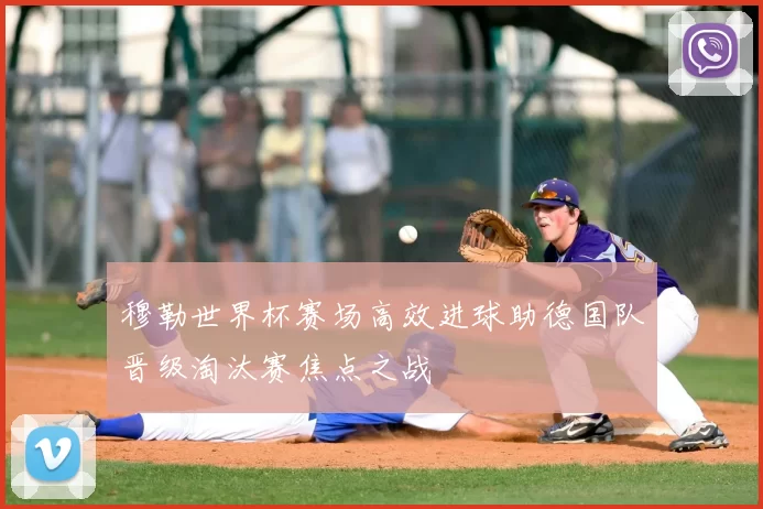 穆勒世界杯赛场高效进球助德国队晋级淘汰赛焦点之战