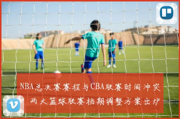 NBA总决赛赛程与CBA联赛时间冲突，两大篮球联赛档期调整方案出炉