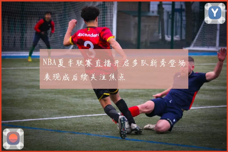 NBA夏季联赛直播开启多队新秀登场表现成后续关注焦点
