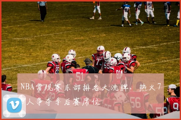 NBA常规赛东部排名大洗牌，热火76人争夺季后赛席位
