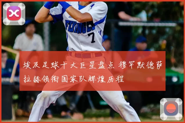 埃及足球十大巨星盘点 穆罕默德萨拉赫领衔国家队辉煌历程