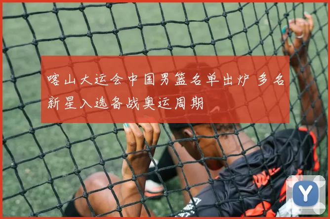 喀山大运会中国男篮名单出炉 多名新星入选备战奥运周期