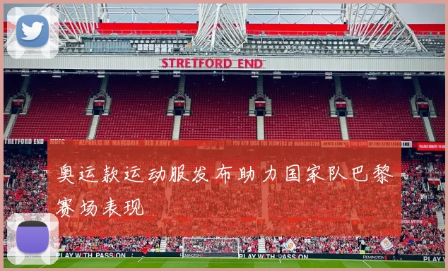 奥运款运动服发布助力国家队巴黎赛场表现