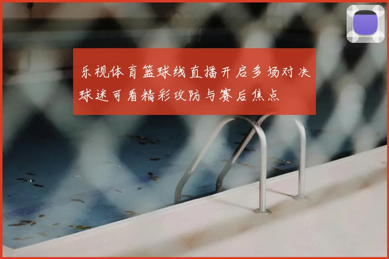 乐视体育篮球线直播开启多场对决球迷可看精彩攻防与赛后焦点