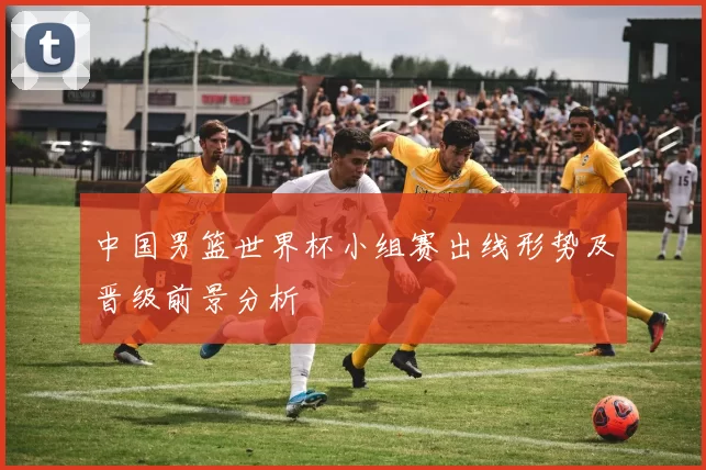 中国男篮世界杯小组赛出线形势及晋级前景分析
