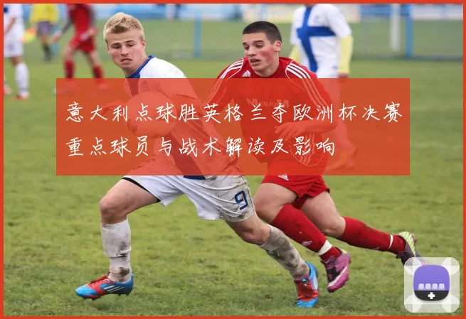 意大利点球胜英格兰夺欧洲杯决赛重点球员与战术解读及影响