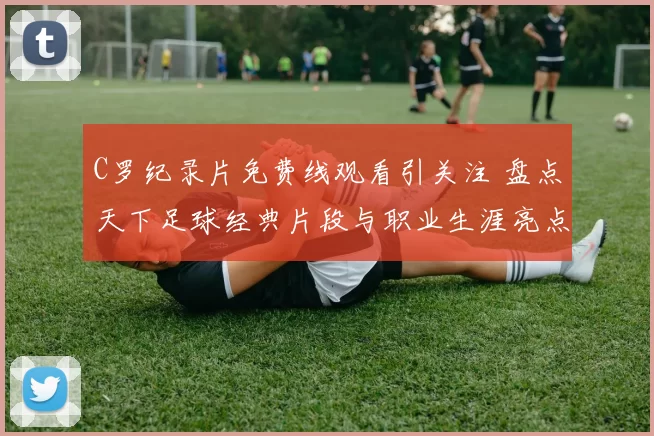 C罗纪录片免费线观看引关注 盘点天下足球经典片段与职业生涯亮点