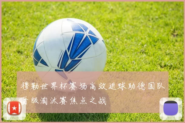 穆勒世界杯赛场高效进球助德国队晋级淘汰赛焦点之战