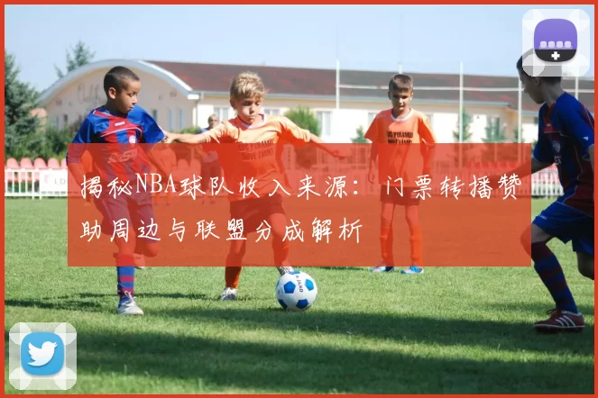 揭秘NBA球队收入来源:门票转播赞助周边与联盟分成解析