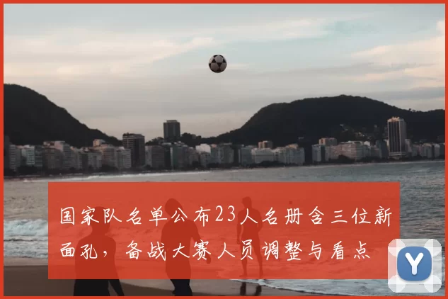 国家队名单公布23人名册含三位新面孔，备战大赛人员调整与看点