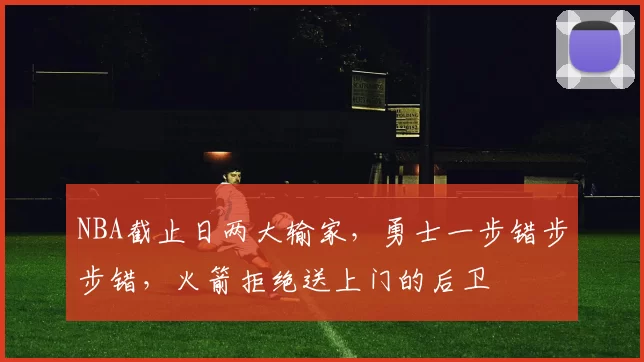 NBA截止日两大输家，勇士一步错步步错，火箭拒绝送上门的后卫