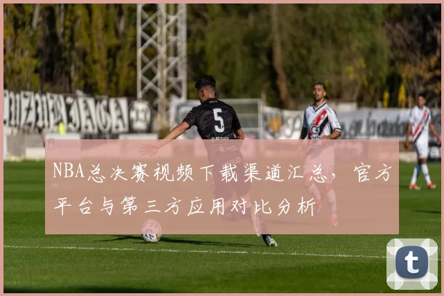 NBA总决赛视频下载渠道汇总，官方平台与第三方应用对比分析