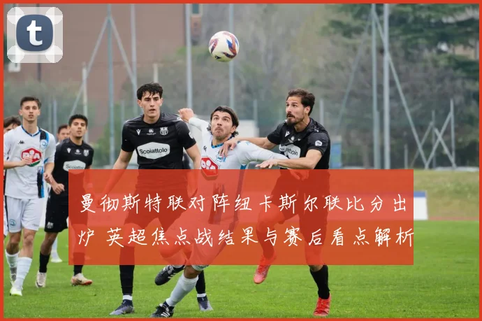 曼彻斯特联对阵纽卡斯尔联比分出炉 英超焦点战结果与赛后看点解析