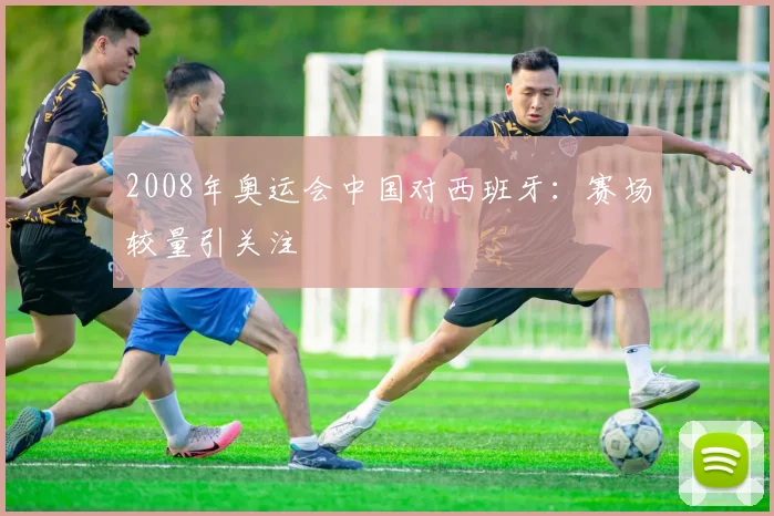 2008年奥运会中国对西班牙:赛场较量引关注