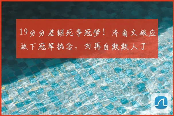 19分分差锁死争冠梦!济南文旅应放下冠军执念,勿再自欺欺人了
