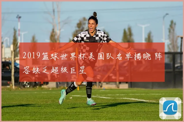 2019篮球世界杯美国队名单揭晓 阵容缺乏超级巨星